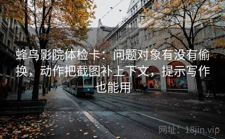 蜂鸟影院体检卡：问题对象有没有偷换，动作把截图补上下文，提示写作也能用