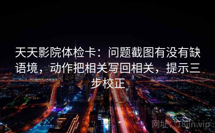 天天影院体检卡：问题截图有没有缺语境，动作把相关写回相关，提示三步校正