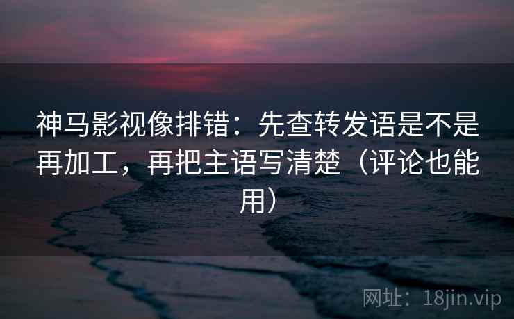 神马影视像排错：先查转发语是不是再加工，再把主语写清楚（评论也能用）