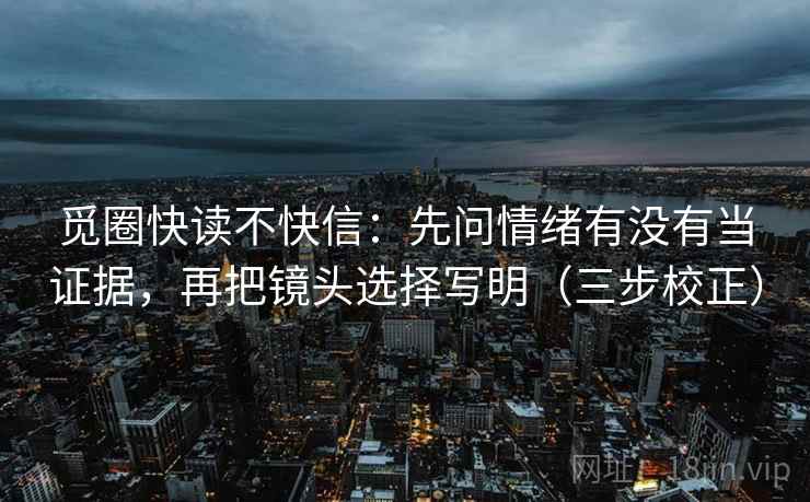 觅圈快读不快信：先问情绪有没有当证据，再把镜头选择写明（三步校正）