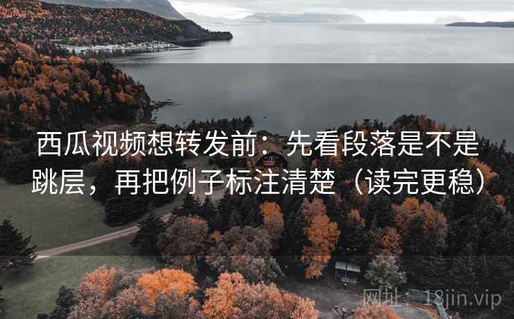 西瓜视频想转发前：先看段落是不是跳层，再把例子标注清楚（读完更稳）