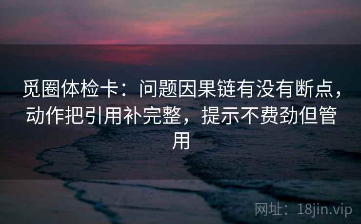 觅圈体检卡:问题因果链有没有断点,动作把引用补完整,提示不费劲但管用 觅圈体检卡:问题因果链有没有断点,动作把引用补完整,提示不费劲但管用