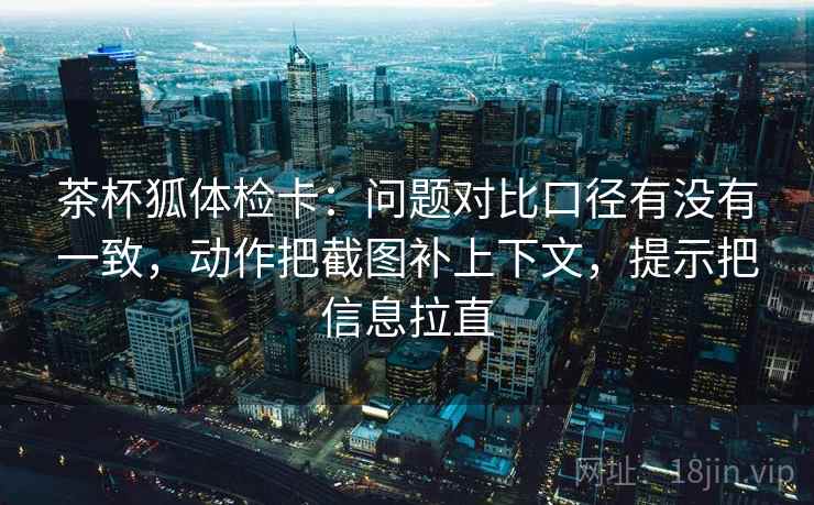 茶杯狐体检卡:问题对比口径有没有一致,动作把截图补上下文,提示把信息拉直 茶杯狐体检卡:问题对比口径有没有一致,动作把截图补上下文,提示把信息拉直