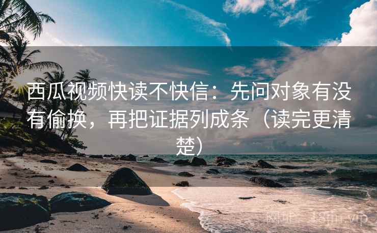 西瓜视频快读不快信：先问对象有没有偷换，再把证据列成条（读完更清楚）