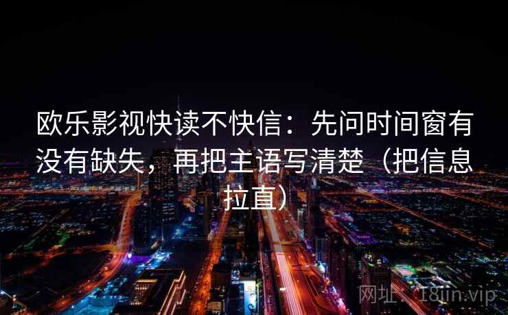 欧乐影视快读不快信:先问时间窗有没有缺失,再把主语写清楚(把信息拉直) 欧乐影视快读不快信:先问时间窗有没有缺失,再把主语写清楚(把信息拉直)