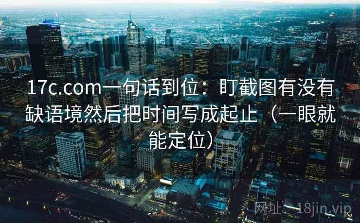 17c.com一句话到位:盯截图有没有缺语境然后把时间写成起止(一眼就能定位)
