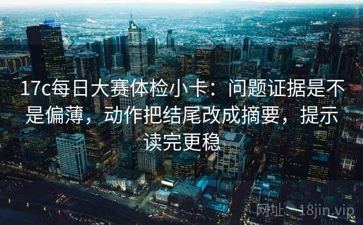 17c每日大赛体检小卡：问题证据是不是偏薄，动作把结尾改成摘要，提示读完更稳