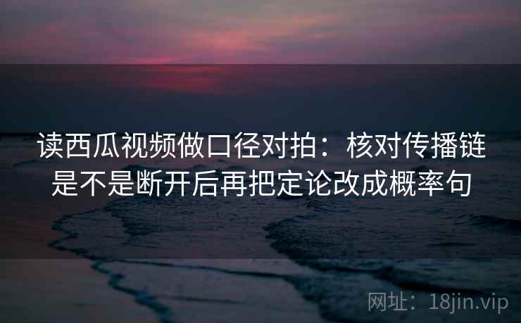 读西瓜视频做口径对拍：核对传播链是不是断开后再把定论改成概率句
