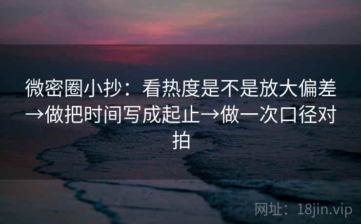 微密圈小抄：看热度是不是放大偏差→做把时间写成起止→做一次口径对拍