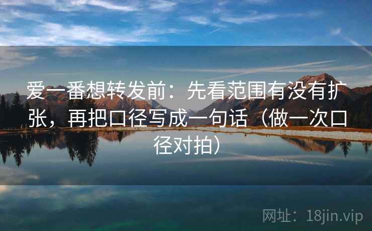 爱一番想转发前：先看范围有没有扩张，再把口径写成一句话（做一次口径对拍）