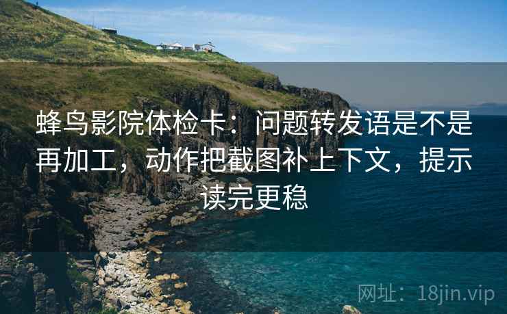 蜂鸟影院体检卡：问题转发语是不是再加工，动作把截图补上下文，提示读完更稳