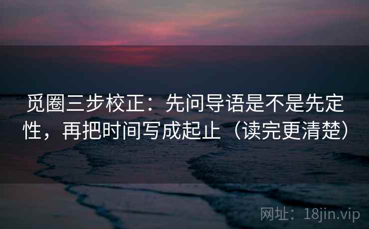 觅圈三步校正：先问导语是不是先定性，再把时间写成起止（读完更清楚）