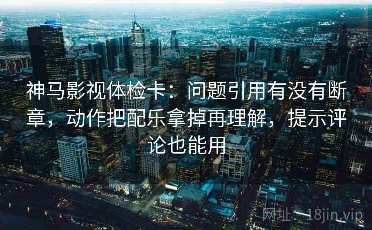 神马影视体检卡：问题引用有没有断章，动作把配乐拿掉再理解，提示评论也能用