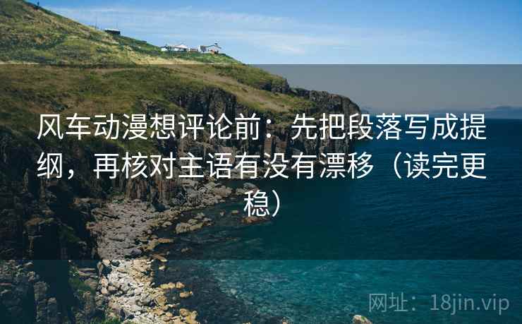 风车动漫想评论前：先把段落写成提纲，再核对主语有没有漂移（读完更稳）