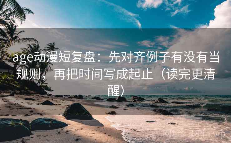 age动漫短复盘：先对齐例子有没有当规则，再把时间写成起止（读完更清醒）