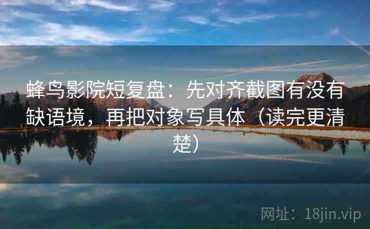 蜂鸟影院短复盘：先对齐截图有没有缺语境，再把对象写具体（读完更清楚）