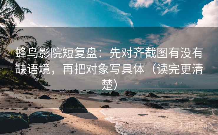 蜂鸟影院短复盘：先对齐截图有没有缺语境，再把对象写具体（读完更清楚）