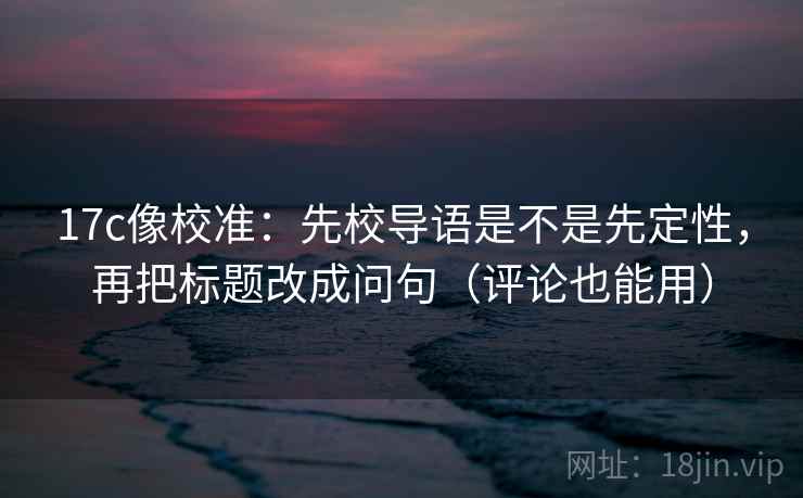 17c像校准：先校导语是不是先定性，再把标题改成问句（评论也能用）