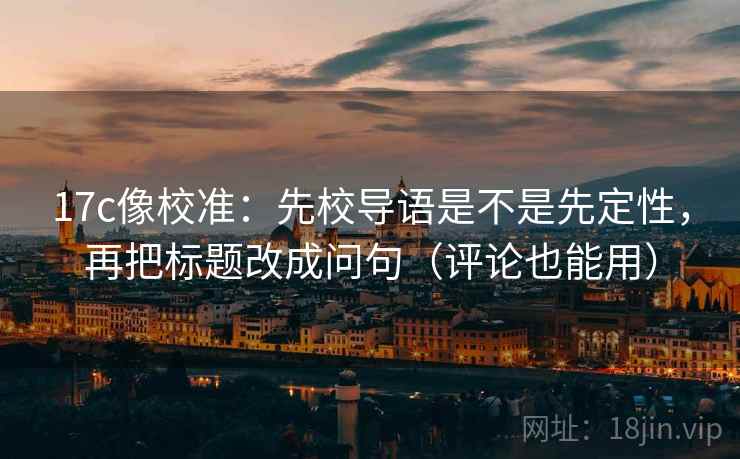 17c像校准：先校导语是不是先定性，再把标题改成问句（评论也能用）