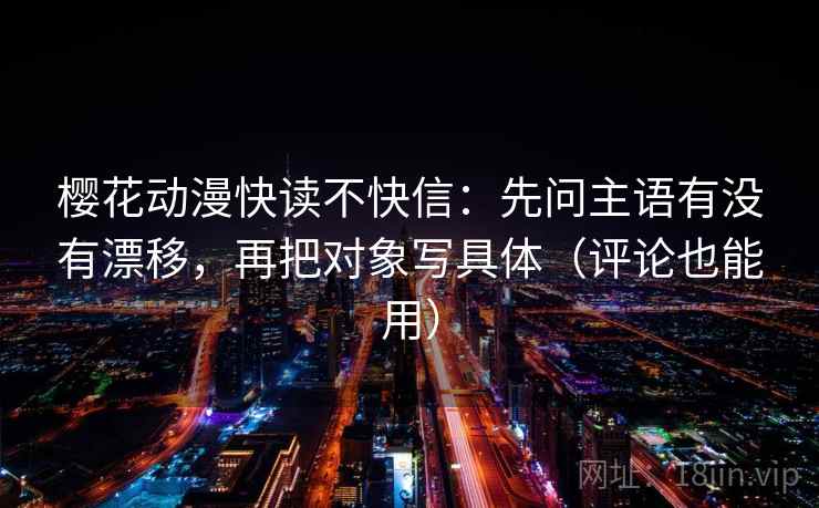 樱花动漫快读不快信:先问主语有没有漂移,再把对象写具体(评论也能用) 樱花动漫快读不快信:先问主语有没有漂移,再把对象写具体(评论也能用)