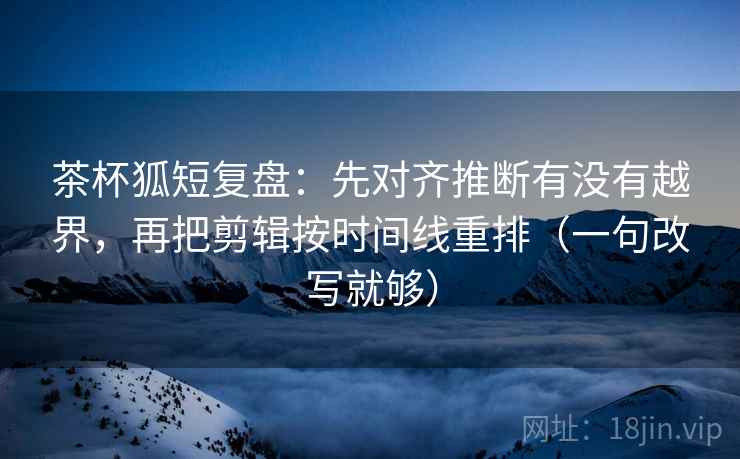 茶杯狐短复盘：先对齐推断有没有越界，再把剪辑按时间线重排（一句改写就够）