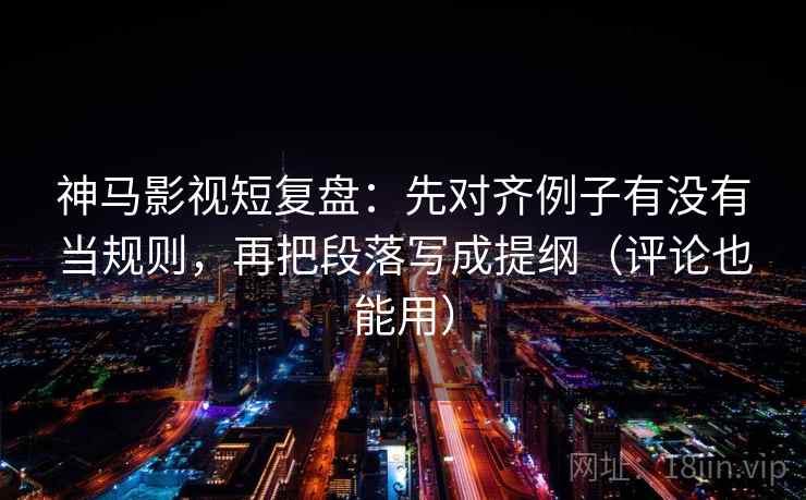 神马影视短复盘：先对齐例子有没有当规则，再把段落写成提纲（评论也能用）