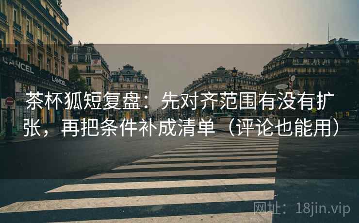 茶杯狐短复盘：先对齐范围有没有扩张，再把条件补成清单（评论也能用）