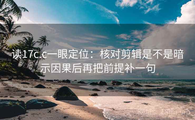 读17c.c一眼定位:核对剪辑是不是暗示因果后再把前提补一句 读17c.c一眼定位:核对剪辑是不是暗示因果后再把前提补一句