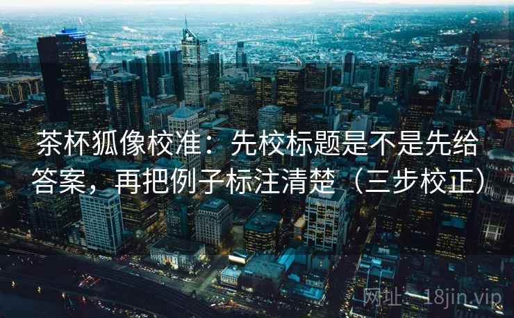 茶杯狐像校准：先校标题是不是先给答案，再把例子标注清楚（三步校正）