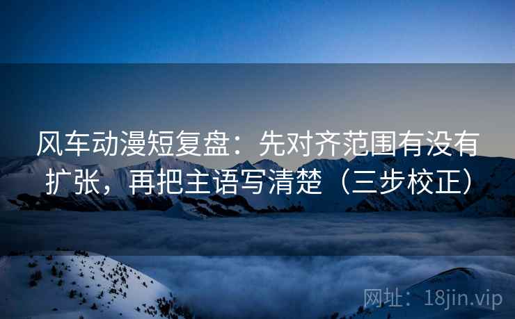 风车动漫短复盘：先对齐范围有没有扩张，再把主语写清楚（三步校正）