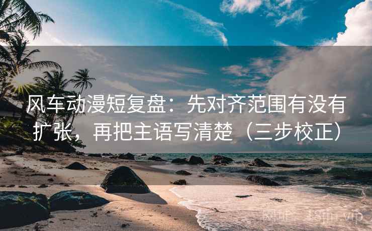 风车动漫短复盘:先对齐范围有没有扩张,再把主语写清楚(三步校正) 风车动漫短复盘:先对齐范围有没有扩张,再把主语写清楚(三步校正)