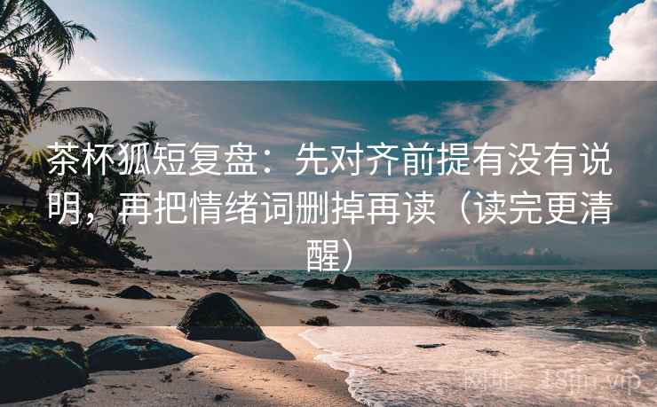 茶杯狐短复盘：先对齐前提有没有说明，再把情绪词删掉再读（读完更清醒）