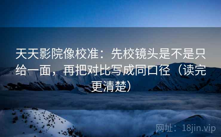 天天影院像校准：先校镜头是不是只给一面，再把对比写成同口径（读完更清楚）