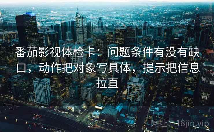 番茄影视体检卡：问题条件有没有缺口，动作把对象写具体，提示把信息拉直