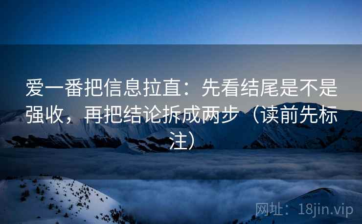 爱一番把信息拉直:先看结尾是不是强收,再把结论拆成两步(读前先标注) 爱一番把信息拉直:先看结尾是不是强收,再把结论拆成两步(读前先标注)