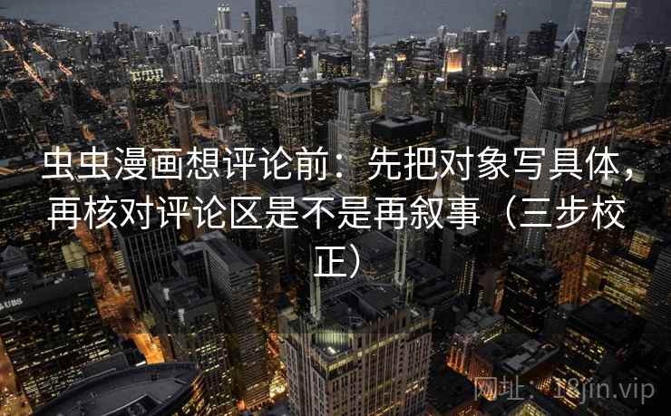 虫虫漫画想评论前：先把对象写具体，再核对评论区是不是再叙事（三步校正）
