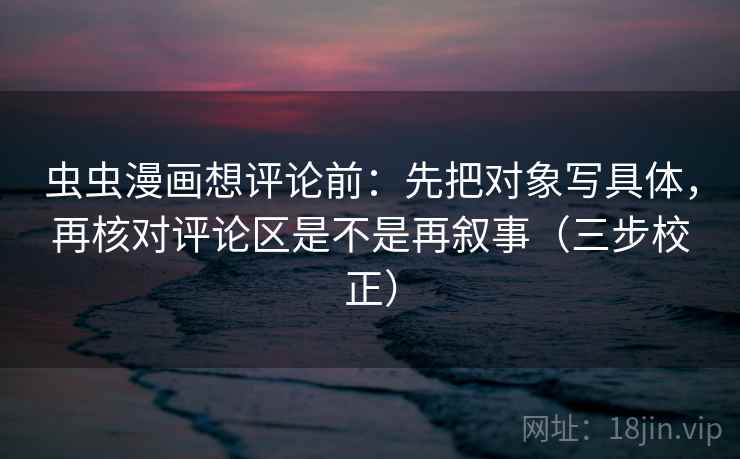 虫虫漫画想评论前:先把对象写具体,再核对评论区是不是再叙事(三步校正) 虫虫漫画想评论前:先把对象写具体,再核对评论区是不是再叙事(三步校正)