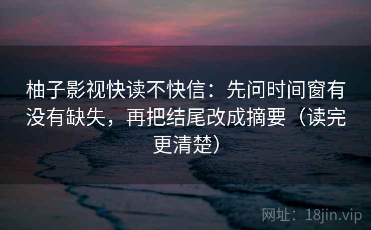 柚子影视快读不快信：先问时间窗有没有缺失，再把结尾改成摘要（读完更清楚）