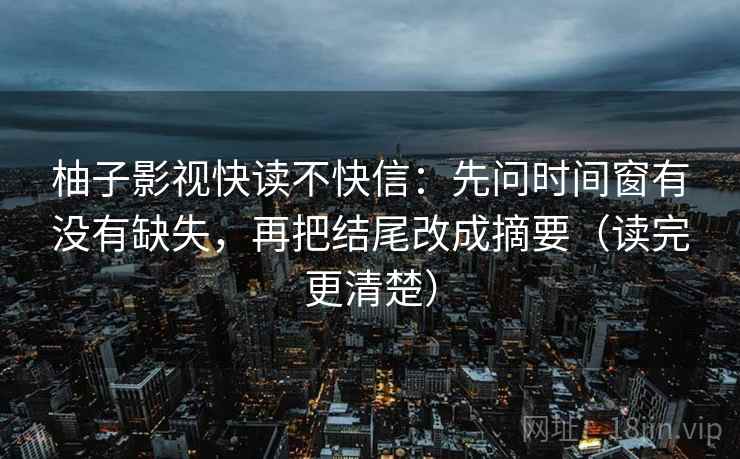 柚子影视快读不快信:先问时间窗有没有缺失,再把结尾改成摘要(读完更清楚) 柚子影视快读不快信:先问时间窗有没有缺失,再把结尾改成摘要(读完更清楚)