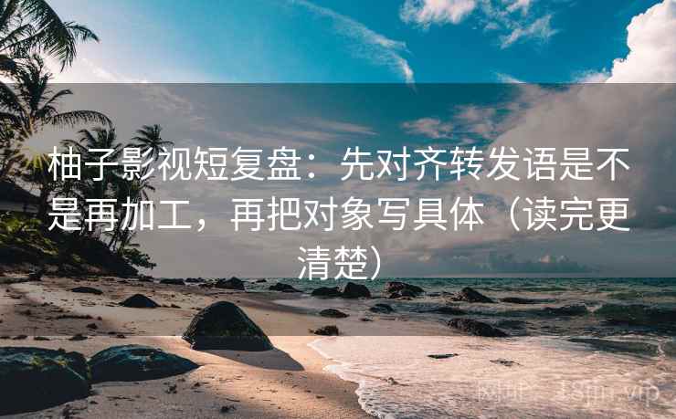 柚子影视短复盘：先对齐转发语是不是再加工，再把对象写具体（读完更清楚）