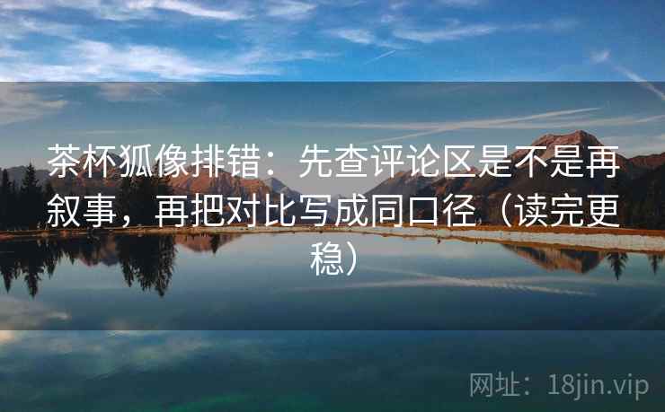 茶杯狐像排错:先查评论区是不是再叙事,再把对比写成同口径(读完更稳) 茶杯狐像排错:先查评论区是不是再叙事,再把对比写成同口径(读完更稳)