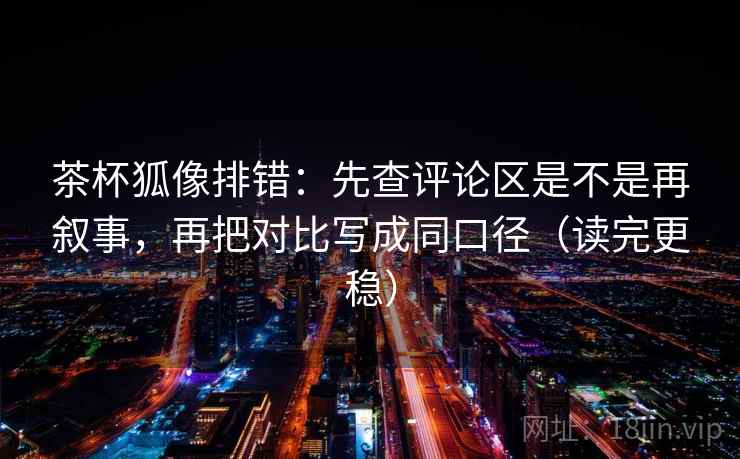 茶杯狐像排错：先查评论区是不是再叙事，再把对比写成同口径（读完更稳）