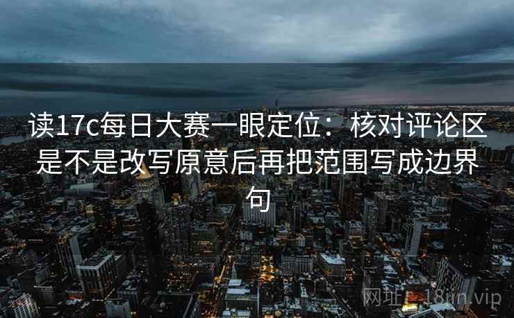 读17c每日大赛一眼定位：核对评论区是不是改写原意后再把范围写成边界句
