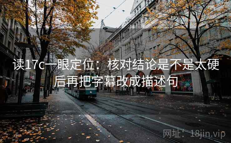 读17c一眼定位：核对结论是不是太硬后再把字幕改成描述句