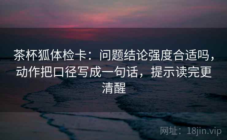 茶杯狐体检卡:问题结论强度合适吗,动作把口径写成一句话,提示读完更清醒 茶杯狐体检卡:问题结论强度合适吗,动作把口径写成一句话,提示读完更清醒