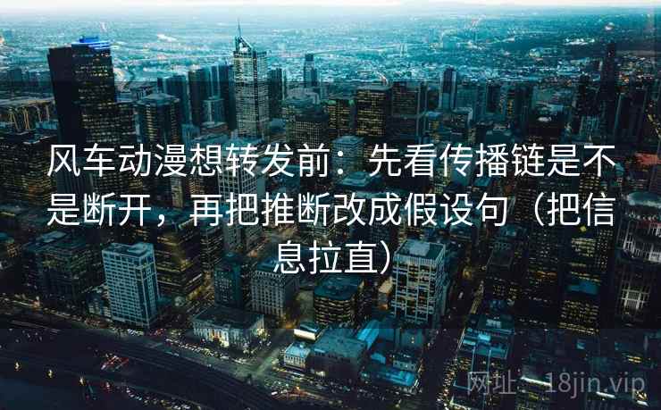 风车动漫想转发前：先看传播链是不是断开，再把推断改成假设句（把信息拉直）