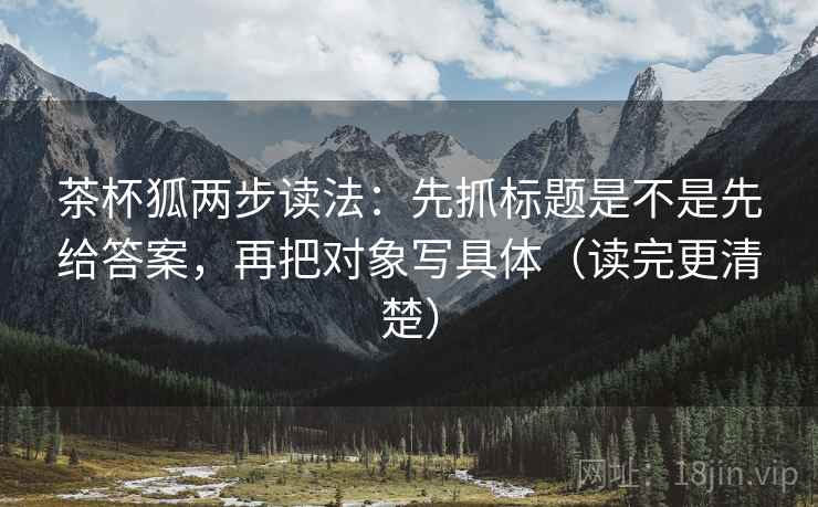 茶杯狐两步读法：先抓标题是不是先给答案，再把对象写具体（读完更清楚）