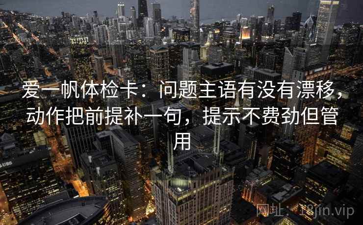 爱一帆体检卡：问题主语有没有漂移，动作把前提补一句，提示不费劲但管用