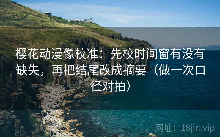樱花动漫像校准：先校时间窗有没有缺失，再把结尾改成摘要（做一次口径对拍）