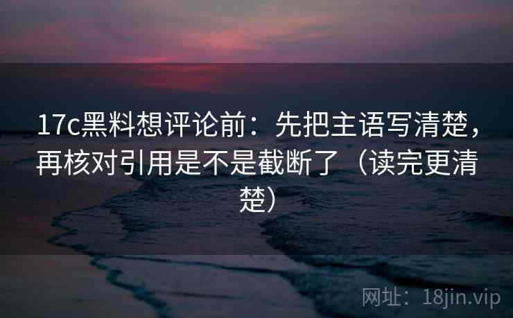 17c黑料想评论前：先把主语写清楚，再核对引用是不是截断了（读完更清楚）